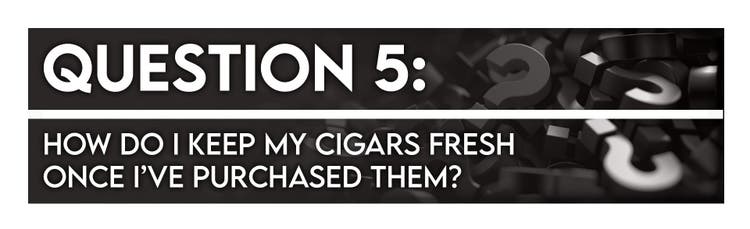 cigar advisor 5 things you should ask before buying a cigar - question 5: how do i keep my cigars fresh once i've purchased them?